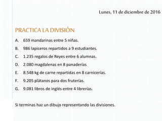 Lunes, 11 de diciembre de 2016
PRACTICA LA DIVISIÓN
A. 659 mandarinas entre 5 niñas.
B. 986 lapiceros repartidos a 9 estudiantes.
C. 1.235 regalos de Reyes entre 6 alumnas.
D. 2.080 magdalenas en 8 panaderías
E. 8.548 kg de carne repartidas en 8 carnicerías.
F. 9.205 plátanos para dos fruterías.
G. 9.081 libros de inglés entre 4 librerías.
Si terminas haz un dibujo representando las divisiones.
 