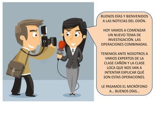 BUENOS DÍAS Y BIENVENIDOS
A LAS NOTICIAS DEL ODÓN.
HOY VAMOS A COMENZAR
UN NUEVO TEMA DE
INVESTIGACIÓN. LAS
OPERACIONES COMBINADAS.
TENEMOS ANTE NOSOTROS A
VARIOS EXPERTOS DE LA
CLASE CAÑÓN Y LA CLASE
LOCA QUE NOS VAN A
INTENTAR EXPLICAR QUÉ
SON ESTAS OPERACIONES.
LE PASAMOS EL MICRÓFONO
A… BUENOS DÍAS…
 