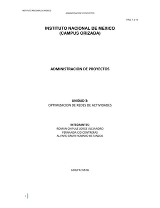 INSTITUTO NACIONAL DE MEXICO
ADMINISTRACION DE PROYECTOS
1
PAG. 1 a 14
INSTITUTO NACIONAL DE MEXICO
(CAMPUS ORIZABA)
ADMINISTRACION DE PROYECTOS
UNIDAD 3:
OPTIMIZACION DE REDES DE ACTIVIDADES
INTEGRANTES:
ROMAN CHIPULE JORGE ALEJANDRO
FERNANDA CID CONTRERAS
ALVARO OMAR ROMANO BETANZOS
GRUPO 5b1D
 