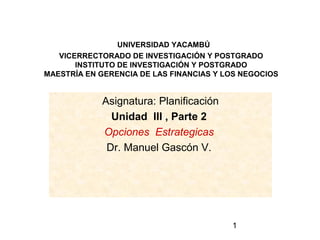 1
UNIVERSIDAD YACAMBÚ
VICERRECTORADO DE INVESTIGACIÓN Y POSTGRADO
INSTITUTO DE INVESTIGACIÓN Y POSTGRADO
MAESTRÍA EN GERENCIA DE LAS FINANCIAS Y LOS NEGOCIOS
Asignatura: Planificación
Unidad III , Parte 2
Opciones Estrategicas
Dr. Manuel Gascón V.
 