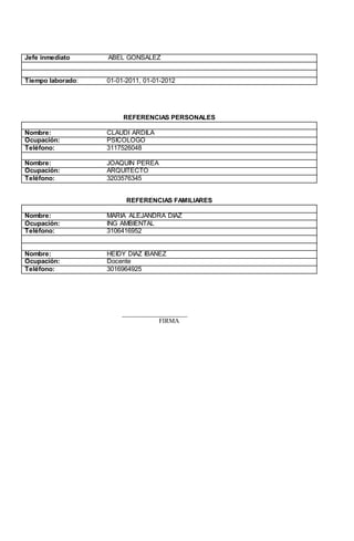 Jefe inmediato ABEL GONSALEZ
Tiempo laborado: 01-01-2011, 01-01-2012
REFERENCIAS PERSONALES
Nombre: CLAUDI ARDILA
Ocupación: PSICOLOGO
Teléfono: 3117526048
Nombre: JOAQUIN PEREA
Ocupación: ARQUITECTO
Teléfono: 3203576345
REFERENCIAS FAMILIARES
Nombre: MARIA ALEJANDRA DIAZ
Ocupación: ING AMBIENTAL
Teléfono: 3106416952
Nombre: HEIDY DIAZ IBAÑEZ
Ocupación: Docente
Teléfono: 3016964925
____________________
FIRMA
 
