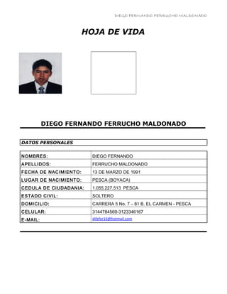DIEGO FERNANDO FERRUCHO MALDONADO
HOJA DE VIDA
DIEGO FERNANDO FERRUCHO MALDONADO
DATOS PERSONALES
NOMBRES: DIEGO FERNANDO
APELLIDOS: FERRUCHO MALDONADO
FECHA DE NACIMIENTO: 13 DE MARZO DE 1991
LUGAR DE NACIMIENTO: PESCA (BOYACA)
CEDULA DE CIUDADANIA: 1.055.227.513 PESCA
ESTADO CIVIL: SOLTERO
DOMICILIO: CARRERA 5 No. 7 – 81 B. EL CARMEN - PESCA
CELULAR: 3144784569-3123346167
E-MAIL: difefer16@hotmail.com
 