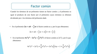 Factor común
Cuando los términos de un polinomio tienen un factor común x, el polinomio es
igual al producto de este factor por el polinomio cuyos términos se obtienen
dividiendo por x los términos del polinomio dado
• En el polinomio 𝟐𝒂 + 𝒂𝒃 −
𝟑
𝟓
𝒂𝒄 el factor común es a, por lo que obtenemos:
2𝑎 + 𝑎𝑏 −
3
5
𝑎𝑐 = a 2 + 𝑏 −
3
5
𝑐
• En el polinomio 𝟒𝒙𝟑𝒚𝟐 − 𝟐𝒙𝟐𝒚 +
𝟖
𝟗
𝒙𝟔𝒚𝟓𝑧 el factor común es 2𝑥2𝑦, por lo que
obtenemos:
4𝑥3𝑦2 − 2𝑥2𝑦 +
8
9
𝑥6𝑦5𝑧 = 2𝑥2𝑦 2𝑥𝑦 − 1 +
4
9
𝑥4𝑦4𝑧
 