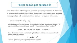 Factor común por agrupación
Si los términos de un polinomio pueden reunirse en grupos de igual números de términos con
un factor en común en cada grupo, se obtiene en cada uno de ellos el factor común, Si queda la
misma expresión en cada uno de los paréntesis, se obtiene a su vez, como factor común.
• Factorar 2𝑚𝑥 + 𝑛3
𝑥 − 2𝑚𝑦 − 𝑛3
𝑦
Observamos como es posible agrupar los términos en este caso, se agrupan el primero y el
tercer término factor común 2m , y el segundo y el cuarto término factor común 𝑛3
.
2𝑚𝑥 + 𝑛3
𝑥 − 2𝑚𝑦 − 𝑛3
𝑦 = 2𝑚 𝑥 − 𝑦 + 𝑛3
(𝑥 − 𝑦)
Como observamos podemos nuevamente aplicar factor común en este caso sería todo lo
que esta dentro de paréntesis.
El mismo ejercicio se puede agrupar de manera diferente.
(𝒙 − 𝒚)(𝟐𝒎 + 𝒏𝟑)
 