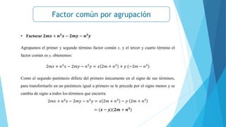 Factor común por agrupación
• Factorar 𝟐𝒎𝒙 + 𝒏𝟑
𝒙 − 𝟐𝒎𝒚 − 𝒏𝟑
𝒚
Agrupamos el primer y segundo término factor común x, y el tercer y cuarto término el
factor común es y, obtenemos:
2𝑚𝑥 + 𝑛3𝑥 − 2𝑚𝑦 − 𝑛3𝑦 = 𝑥 2𝑚 + 𝑛3 + 𝑦 (−2𝑚 − 𝑛3)
Como el segundo paréntesis difiere del primero únicamente en el signo de sus términos,
para transformarlo en un paréntesis igual a primero se le precede por el signo menos y se
cambia de signo a todos los términos que encierra:
2𝑚𝑥 + 𝑛3𝑥 − 2𝑚𝑦 − 𝑛3𝑦 = 𝑥 2𝑚 + 𝑛3 − 𝑦 2𝑚 + 𝑛3
= (𝒙 − 𝒚)(𝟐𝒎 + 𝒏𝟑)
 