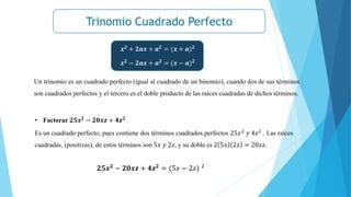Trinomio Cuadrado Perfecto
Un trinomio es un cuadrado perfecto (igual al cuadrado de un binomio), cuando dos de sus términos
son cuadrados perfectos y el tercero es el doble producto de las raíces cuadradas de dichos términos.
𝒙𝟐 + 𝟐𝒂𝒙 + 𝒂𝟐 = (𝒙 + 𝒂)𝟐
𝒙𝟐
− 𝟐𝒂𝒙 + 𝒂𝟐
= (𝒙 − 𝒂)𝟐
• Factorar 𝟐𝟓𝒙𝟐
− 𝟐𝟎𝒙𝒛 + 𝟒𝒛𝟐
Es un cuadrado perfecto, pues contiene dos términos cuadrados perfectos 25𝑥2
𝑦 4𝑧2
. Las raíces
cuadradas, (positivas), de estos términos son 5𝑥 𝑦 2𝑧, y su doble es 2 5𝑥 2𝑧 = 20𝑥𝑧.
𝟐𝟓𝒙𝟐
− 𝟐𝟎𝒙𝒛 + 𝟒𝒛𝟐
= (5𝑥 − 2𝑧) 2
 