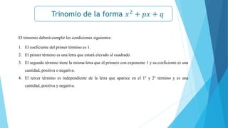 Trinomio de la forma 𝑥2
+ 𝑝𝑥 + 𝑞
𝒙𝟐
− 𝒂𝟐
= (𝒙 + 𝒂)(𝒙 − 𝒂)
El trinomio deberá cumplir las condiciones siguientes:
1. El coeficiente del primer término es 1.
2. El primer término es una letra que estará elevado al cuadrado.
3. El segundo término tiene la misma letra que el primero con exponente 1 y su coeficiente es una
cantidad, positiva o negativa.
4. El tercer término es independiente de la letra que aparece en el 1° y 2° término y es una
cantidad, positiva y negativa.
 
