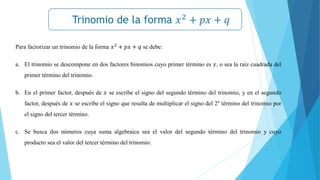 Trinomio de la forma 𝑥2
+ 𝑝𝑥 + 𝑞
𝒙𝟐
− 𝒂𝟐
= (𝒙 + 𝒂)(𝒙 − 𝒂)
Para factorizar un trinomio de la forma 𝑥2
+ 𝑝𝑥 + 𝑞 se debe:
a. El trinomio se descompone en dos factores binomios cuyo primer término es 𝑥, o sea la raíz cuadrada del
primer término del trinomio.
b. En el primer factor, después de 𝑥 se escribe el signo del segundo término del trinomio, y en el segundo
factor, después de 𝑥 se escribe el signo que resulta de multiplicar el signo del 2° término del trinomio por
el signo del tercer término.
c. Se busca dos números cuya suma algebraica sea el valor del segundo término del trinomio y cuyo
producto sea el valor del tercer término del trinomio.
 