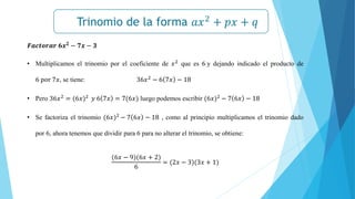 Trinomio de la forma 𝑎𝑥2
+ 𝑝𝑥 + 𝑞
𝒙𝟐
− 𝒂𝟐
= (𝒙 + 𝒂)(𝒙 − 𝒂)
𝑭𝒂𝒄𝒕𝒐𝒓𝒂𝒓 𝟔𝒙𝟐 − 𝟕𝒙 − 𝟑
• Multiplicamos el trinomio por el coeficiente de 𝑥2 que es 6 y dejando indicado el producto de
6 por 7𝑥, se tiene: 36𝑥2
− 6 7𝑥 − 18
• Pero 36𝑥2 = (6𝑥)2 𝑦 6 7𝑥 = 7(6𝑥) luego podemos escribir (6𝑥)2 − 7 6𝑥 − 18
• Se factoriza el trinomio (6𝑥)2
− 7 6𝑥 − 18 , como al principio multiplicamos el trinomio dado
por 6, ahora tenemos que dividir para 6 para no alterar el trinomio, se obtiene:
(6𝑥 − 9)(6𝑥 + 2)
6
= (2𝑥 − 3)(3𝑥 + 1)
 