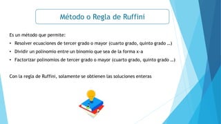 Es un método que permite:
• Resolver ecuaciones de tercer grado o mayor (cuarto grado, quinto grado …)
• Dividir un polinomio entre un binomio que sea de la forma x-a
• Factorizar polinomios de tercer grado o mayor (cuarto grado, quinto grado …)
Con la regla de Ruffini, solamente se obtienen las soluciones enteras
Método o Regla de Ruffini
 