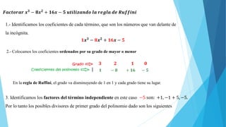 𝑭𝒂𝒄𝒕𝒐𝒓𝒂𝒓 𝒙𝟑
− 𝟖𝒙𝟐
+ 𝟏𝟔𝒙 − 𝟓 𝒖𝒕𝒊𝒍𝒊𝒛𝒂𝒏𝒅𝒐 𝒍𝒂 𝒓𝒆𝒈𝒍𝒂 𝒅𝒆 𝑹𝒖𝒇𝒇𝒊𝒏𝒊
1.- Identificamos los coeficientes de cada término, que son los números que van delante de
la incógnita.
𝟏𝒙𝟑
− 𝟖𝒙𝟐
+ 𝟏𝟔𝒙 − 𝟓
2.- Colocamos los coeficientes ordenados por su grado de mayor o menor
𝟑 𝟐 𝟏 𝟎
𝟏 − 𝟖 + 𝟏𝟔 − 𝟓
En la regla de Ruffini, el grado va disminuyendo de 1 en 1 y cada grado tiene su lugar.
3. Identificamos los factores del término independiente en este caso −5 son: +1, −1 + 5, −5.
Por lo tanto los posibles divisores de primer grado del polinomio dado son los siguientes
 