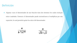 Definición
 Algunas veces el denominador de una fracción tiene dos términos los cuales incluyen
raíces cuadradas. Entonces el denominador puede racionalizarse al multiplicar por una
expresión, la cual permitirá quitar las raíces del denominador.
 
