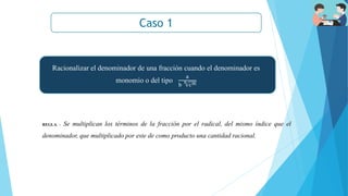 Caso 1
REGLA. - Se multiplican los términos de la fracción por el radical, del mismo índice que el
denominador, que multiplicado por este de como producto una cantidad racional.
Racionalizar el denominador de una fracción cuando el denominador es
monomio o del tipo
a
b
n
cm
 