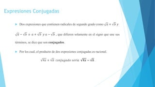 Expresiones Conjugadas
 Dos expresiones que contienen radicales de segundo grado como 𝑎 + 𝑏 𝑦
𝑎 − 𝑏 𝑜 𝑎 + 𝑏 𝑦 𝑎 − 𝑏 , que difieren solamente en el signo que une sus
términos, se dice que son conjugados.
 Por los cual, el producto de dos expresiones conjugadas es racional.
4𝑥 + 𝑏 𝑐𝑜𝑛𝑗𝑢𝑔𝑎𝑑𝑜 𝑠𝑒𝑟í𝑎 4𝑥 − 𝑏
 