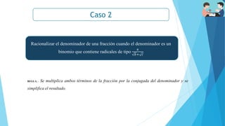 Caso 2
REGLA. - Se multiplica ambos términos de la fracción por la conjugada del denominador y se
simplifica el resultado.
Racionalizar el denominador de una fracción cuando el denominador es un
binomio que contiene radicales de tipo
a
𝑏+ 𝑐
 