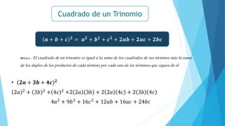Cuadrado de un Trinomio
𝒂 + 𝒃 + 𝒄 𝟐
= 𝒂𝟐
+ 𝒃𝟐
+ 𝒄𝟐
+ 𝟐𝒂𝒃 + 𝟐𝒂𝒄 + 𝟐𝒃𝒄
REGLA. - El cuadrado de un trinomio es igual a la suma de los cuadrados de sus términos más la suma
de los duplos de los productos de cada término por cada uno de los términos que siguen de él.
• 𝟐𝒂 + 𝟑𝒃 + 𝟒𝒄 𝟐
2𝑎 2
+ 3𝑏 2
+ 4𝑐 2
+2 2𝑎 3𝑏 + 2 2𝑎 4𝑐 + 2 3𝑏 4𝑐
4𝑎2
+ 9𝑏2
+ 16𝑐2
+ 12𝑎𝑏 + 16𝑎𝑐 + 24𝑏𝑐
 
