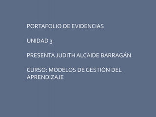 PORTAFOLIO DE EVIDENCIAS 
UNIDAD 3 
PRESENTA JUDITH ALCAIDE BARRAGÁN 
CURSO: MODELOS DE GESTIÓN DEL 
APRENDIZAJE 
 