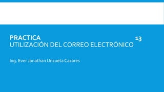 PRACTICA 13
UTILIZACIÓN DEL CORREO ELECTRÓNICO
Ing. Ever Jonathan Unzueta Cazares
 