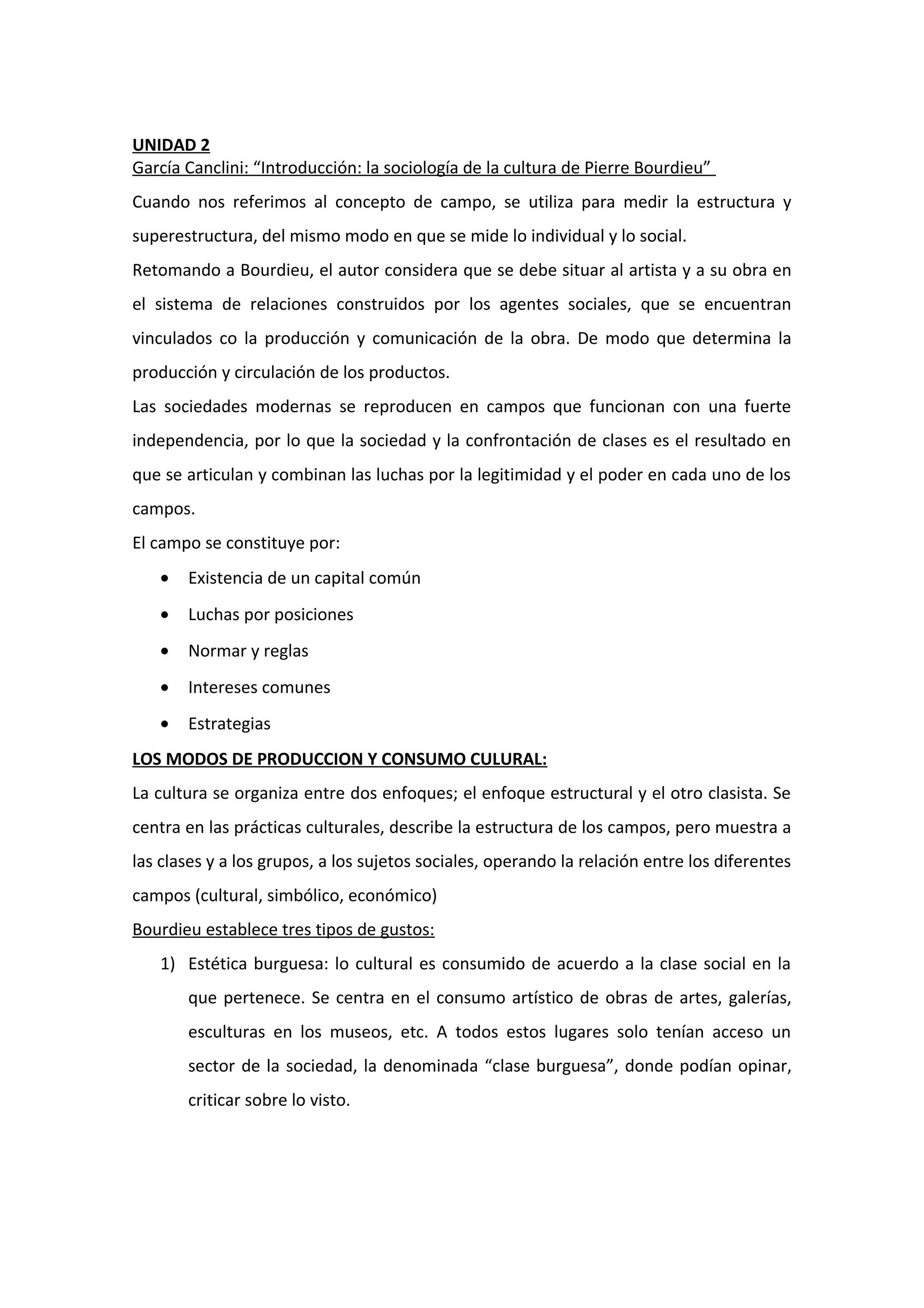 UNIDAD 2
García Canclini: “Introducción: la sociología de la cultura de Pierre Bourdieu”
Cuando nos referimos al concepto de campo, se utiliza para medir la estructura y
superestructura, del mismo modo en que se mide lo individual y lo social.
Retomando a Bourdieu, el autor considera que se debe situar al artista y a su obra en
el sistema de relaciones construidos por los agentes sociales, que se encuentran
vinculados co la producción y comunicación de la obra. De modo que determina la
producción y circulación de los productos.
Las sociedades modernas se reproducen en campos que funcionan con una fuerte
independencia, por lo que la sociedad y la confrontación de clases es el resultado en
que se articulan y combinan las luchas por la legitimidad y el poder en cada uno de los
campos.
El campo se constituye por:
• Existencia de un capital común
• Luchas por posiciones
• Normar y reglas
• Intereses comunes
• Estrategias
LOS MODOS DE PRODUCCION Y CONSUMO CULURAL:
La cultura se organiza entre dos enfoques; el enfoque estructural y el otro clasista. Se
centra en las prácticas culturales, describe la estructura de los campos, pero muestra a
las clases y a los grupos, a los sujetos sociales, operando la relación entre los diferentes
campos (cultural, simbólico, económico)
Bourdieu establece tres tipos de gustos:
1) Estética burguesa: lo cultural es consumido de acuerdo a la clase social en la
que pertenece. Se centra en el consumo artístico de obras de artes, galerías,
esculturas en los museos, etc. A todos estos lugares solo tenían acceso un
sector de la sociedad, la denominada “clase burguesa”, donde podían opinar,
criticar sobre lo visto.
 