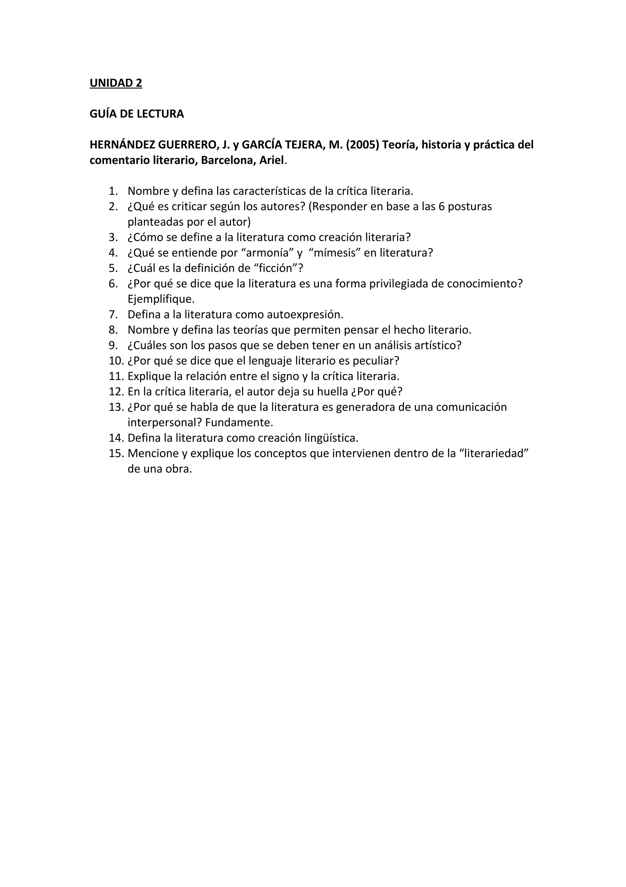 UNIDAD 2
GUÍA DE LECTURA
HERNÁNDEZ GUERRERO, J. y GARCÍA TEJERA, M. (2005) Teoría, historia y práctica del
comentario literario, Barcelona, Ariel.
1. Nombre y defina las características de la crítica literaria.
2. ¿Qué es criticar según los autores? (Responder en base a las 6 posturas
planteadas por el autor)
3. ¿Cómo se define a la literatura como creación literaria?
4. ¿Qué se entiende por “armonía” y “mímesis” en literatura?
5. ¿Cuál es la definición de “ficción”?
6. ¿Por qué se dice que la literatura es una forma privilegiada de conocimiento?
Ejemplifique.
7. Defina a la literatura como autoexpresión.
8. Nombre y defina las teorías que permiten pensar el hecho literario.
9. ¿Cuáles son los pasos que se deben tener en un análisis artístico?
10. ¿Por qué se dice que el lenguaje literario es peculiar?
11. Explique la relación entre el signo y la crítica literaria.
12. En la crítica literaria, el autor deja su huella ¿Por qué?
13. ¿Por qué se habla de que la literatura es generadora de una comunicación
interpersonal? Fundamente.
14. Defina la literatura como creación lingüística.
15. Mencione y explique los conceptos que intervienen dentro de la “literariedad”
de una obra.
 