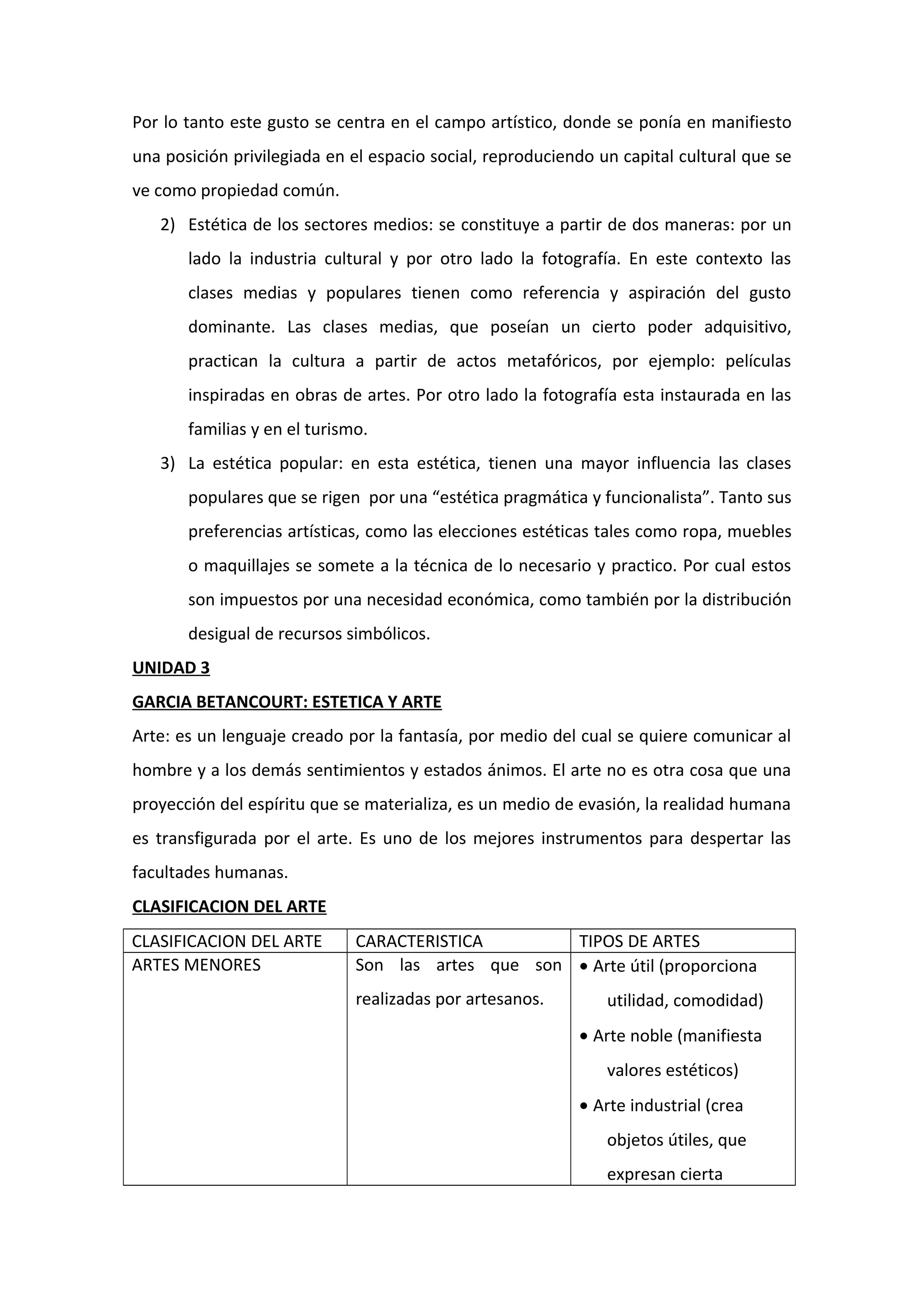 Por lo tanto este gusto se centra en el campo artístico, donde se ponía en manifiesto
una posición privilegiada en el espacio social, reproduciendo un capital cultural que se
ve como propiedad común.
2) Estética de los sectores medios: se constituye a partir de dos maneras: por un
lado la industria cultural y por otro lado la fotografía. En este contexto las
clases medias y populares tienen como referencia y aspiración del gusto
dominante. Las clases medias, que poseían un cierto poder adquisitivo,
practican la cultura a partir de actos metafóricos, por ejemplo: películas
inspiradas en obras de artes. Por otro lado la fotografía esta instaurada en las
familias y en el turismo.
3) La estética popular: en esta estética, tienen una mayor influencia las clases
populares que se rigen por una “estética pragmática y funcionalista”. Tanto sus
preferencias artísticas, como las elecciones estéticas tales como ropa, muebles
o maquillajes se somete a la técnica de lo necesario y practico. Por cual estos
son impuestos por una necesidad económica, como también por la distribución
desigual de recursos simbólicos.
UNIDAD 3
GARCIA BETANCOURT: ESTETICA Y ARTE
Arte: es un lenguaje creado por la fantasía, por medio del cual se quiere comunicar al
hombre y a los demás sentimientos y estados ánimos. El arte no es otra cosa que una
proyección del espíritu que se materializa, es un medio de evasión, la realidad humana
es transfigurada por el arte. Es uno de los mejores instrumentos para despertar las
facultades humanas.
CLASIFICACION DEL ARTE
CLASIFICACION DEL ARTE CARACTERISTICA TIPOS DE ARTES
ARTES MENORES Son las artes que son
realizadas por artesanos.
• Arte útil (proporciona
utilidad, comodidad)
• Arte noble (manifiesta
valores estéticos)
• Arte industrial (crea
objetos útiles, que
expresan cierta
 