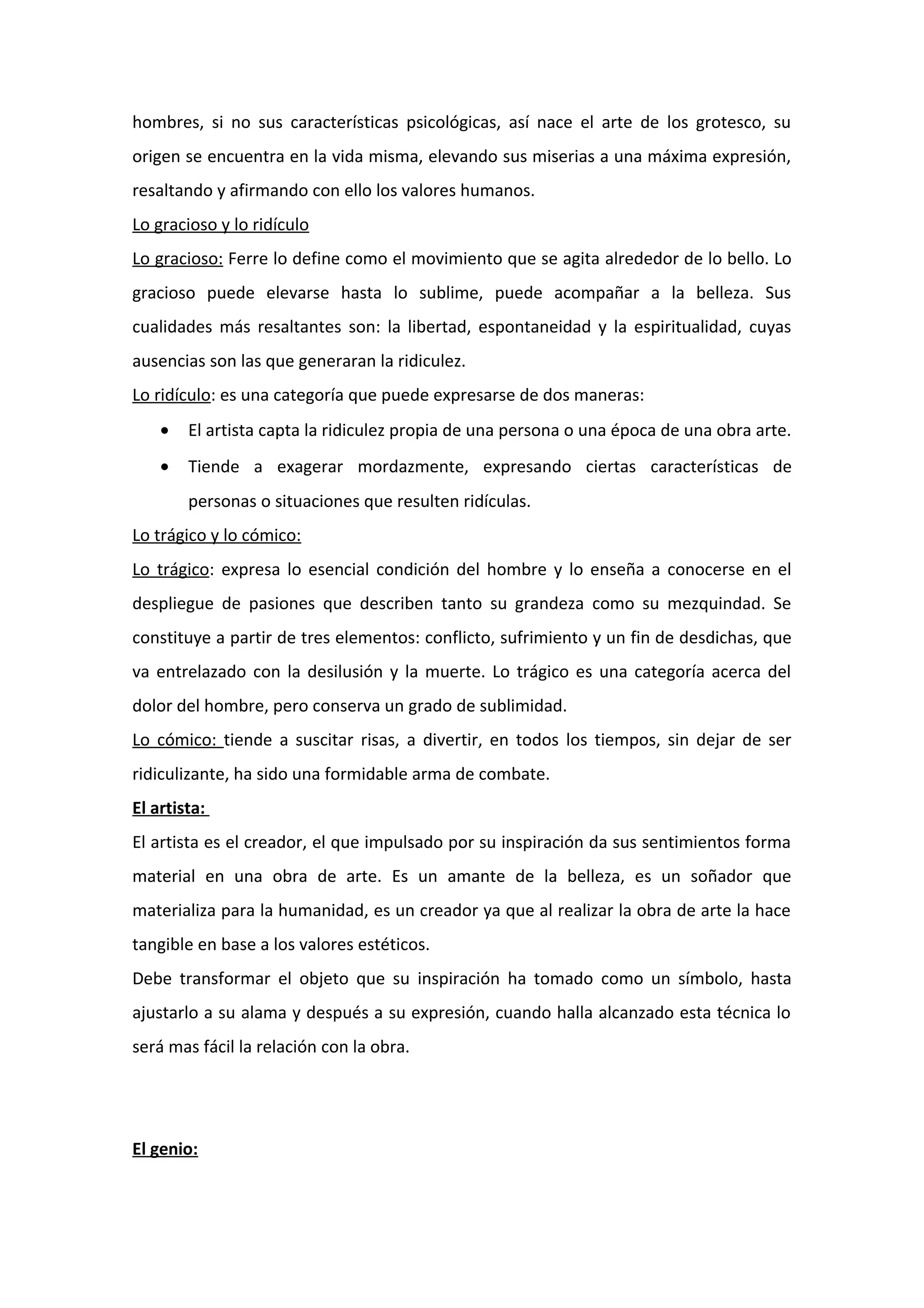 hombres, si no sus características psicológicas, así nace el arte de los grotesco, su
origen se encuentra en la vida misma, elevando sus miserias a una máxima expresión,
resaltando y afirmando con ello los valores humanos.
Lo gracioso y lo ridículo
Lo gracioso: Ferre lo define como el movimiento que se agita alrededor de lo bello. Lo
gracioso puede elevarse hasta lo sublime, puede acompañar a la belleza. Sus
cualidades más resaltantes son: la libertad, espontaneidad y la espiritualidad, cuyas
ausencias son las que generaran la ridiculez.
Lo ridículo: es una categoría que puede expresarse de dos maneras:
• El artista capta la ridiculez propia de una persona o una época de una obra arte.
• Tiende a exagerar mordazmente, expresando ciertas características de
personas o situaciones que resulten ridículas.
Lo trágico y lo cómico:
Lo trágico: expresa lo esencial condición del hombre y lo enseña a conocerse en el
despliegue de pasiones que describen tanto su grandeza como su mezquindad. Se
constituye a partir de tres elementos: conflicto, sufrimiento y un fin de desdichas, que
va entrelazado con la desilusión y la muerte. Lo trágico es una categoría acerca del
dolor del hombre, pero conserva un grado de sublimidad.
Lo cómico: tiende a suscitar risas, a divertir, en todos los tiempos, sin dejar de ser
ridiculizante, ha sido una formidable arma de combate.
El artista:
El artista es el creador, el que impulsado por su inspiración da sus sentimientos forma
material en una obra de arte. Es un amante de la belleza, es un soñador que
materializa para la humanidad, es un creador ya que al realizar la obra de arte la hace
tangible en base a los valores estéticos.
Debe transformar el objeto que su inspiración ha tomado como un símbolo, hasta
ajustarlo a su alama y después a su expresión, cuando halla alcanzado esta técnica lo
será mas fácil la relación con la obra.
El genio:
 