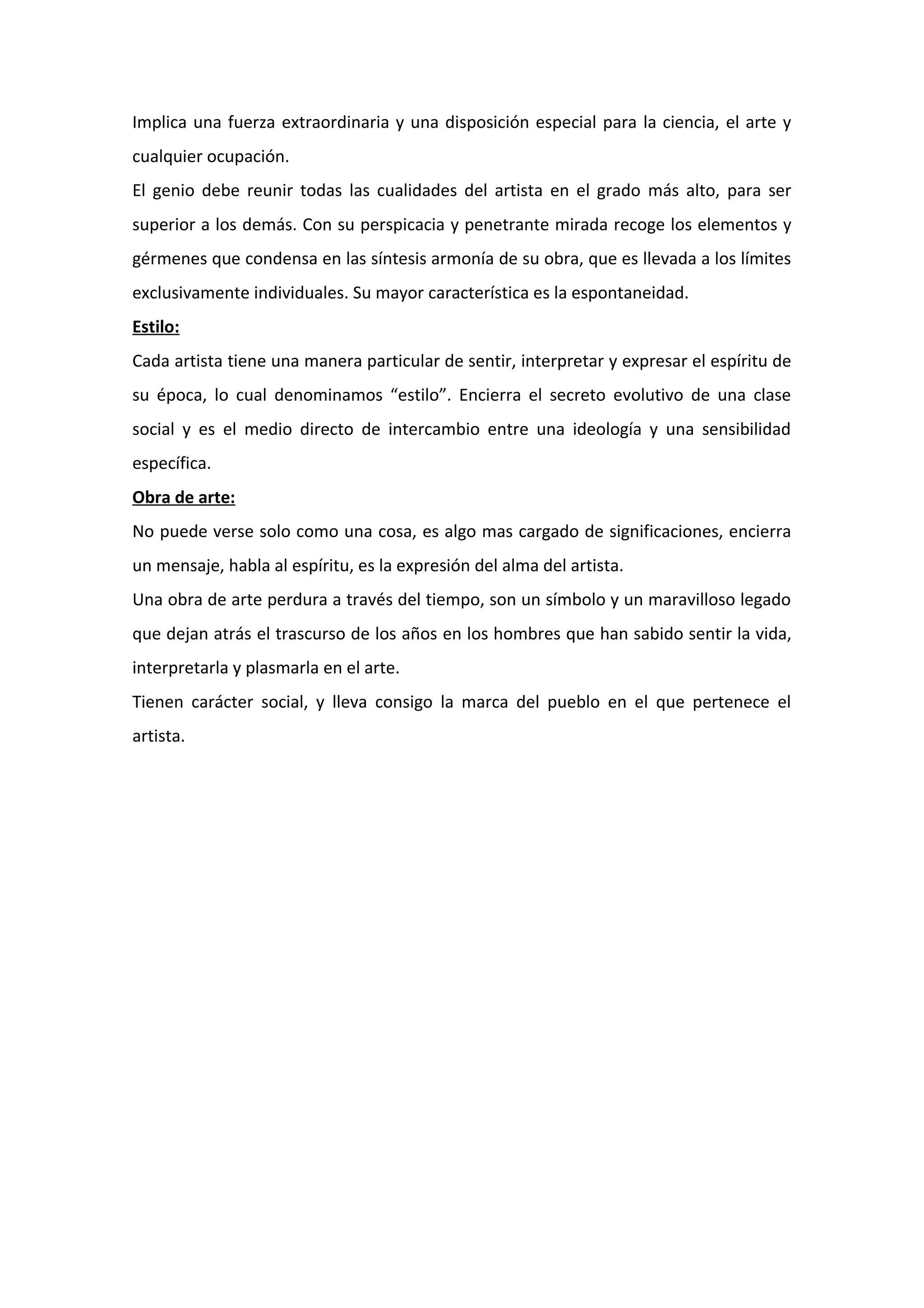 Implica una fuerza extraordinaria y una disposición especial para la ciencia, el arte y
cualquier ocupación.
El genio debe reunir todas las cualidades del artista en el grado más alto, para ser
superior a los demás. Con su perspicacia y penetrante mirada recoge los elementos y
gérmenes que condensa en las síntesis armonía de su obra, que es llevada a los límites
exclusivamente individuales. Su mayor característica es la espontaneidad.
Estilo:
Cada artista tiene una manera particular de sentir, interpretar y expresar el espíritu de
su época, lo cual denominamos “estilo”. Encierra el secreto evolutivo de una clase
social y es el medio directo de intercambio entre una ideología y una sensibilidad
específica.
Obra de arte:
No puede verse solo como una cosa, es algo mas cargado de significaciones, encierra
un mensaje, habla al espíritu, es la expresión del alma del artista.
Una obra de arte perdura a través del tiempo, son un símbolo y un maravilloso legado
que dejan atrás el trascurso de los años en los hombres que han sabido sentir la vida,
interpretarla y plasmarla en el arte.
Tienen carácter social, y lleva consigo la marca del pueblo en el que pertenece el
artista.
 
