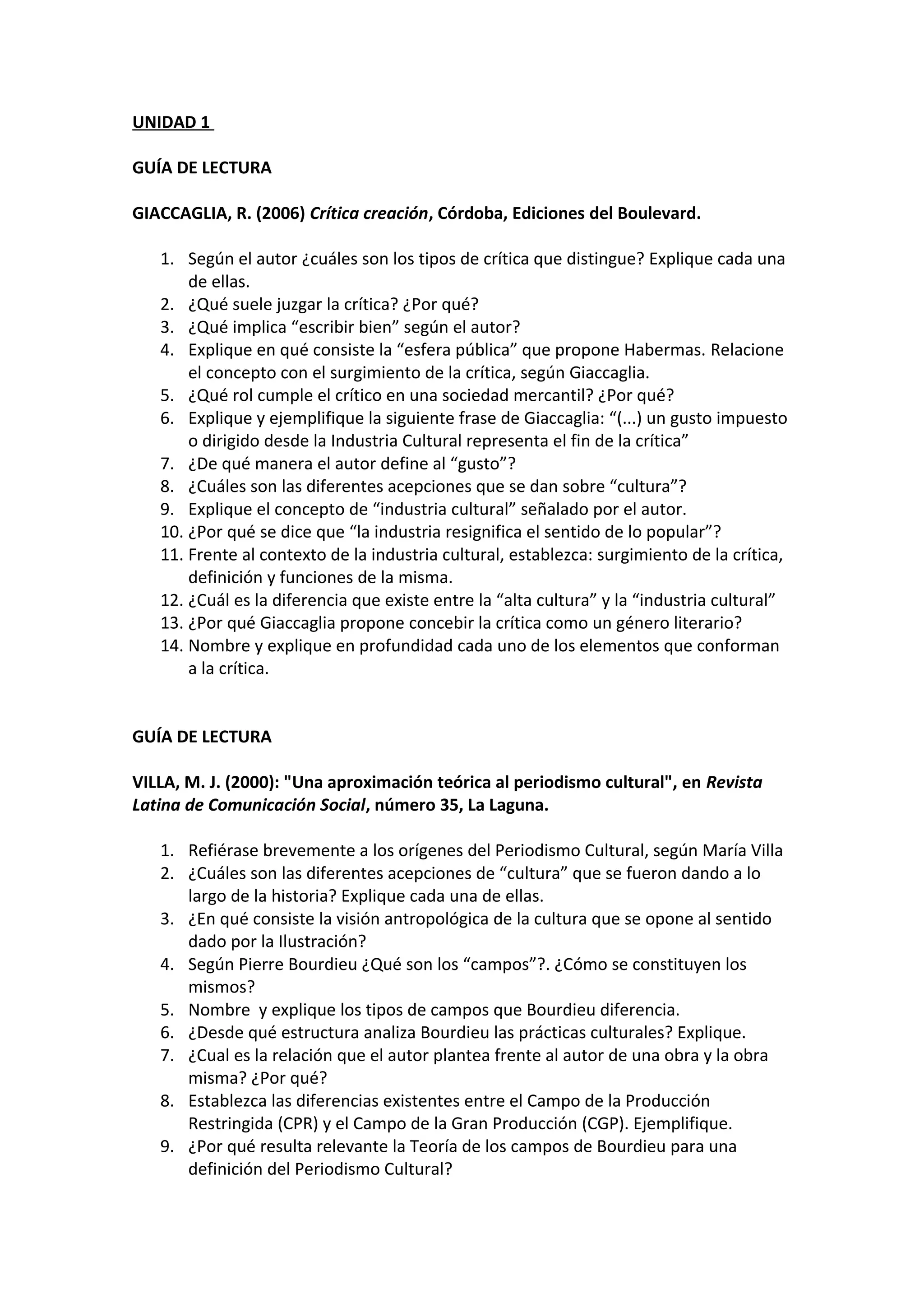 UNIDAD 1
GUÍA DE LECTURA
GIACCAGLIA, R. (2006) Crítica creación, Córdoba, Ediciones del Boulevard.
1. Según el autor ¿cuáles son los tipos de crítica que distingue? Explique cada una
de ellas.
2. ¿Qué suele juzgar la crítica? ¿Por qué?
3. ¿Qué implica “escribir bien” según el autor?
4. Explique en qué consiste la “esfera pública” que propone Habermas. Relacione
el concepto con el surgimiento de la crítica, según Giaccaglia.
5. ¿Qué rol cumple el crítico en una sociedad mercantil? ¿Por qué?
6. Explique y ejemplifique la siguiente frase de Giaccaglia: “(...) un gusto impuesto
o dirigido desde la Industria Cultural representa el fin de la crítica”
7. ¿De qué manera el autor define al “gusto”?
8. ¿Cuáles son las diferentes acepciones que se dan sobre “cultura”?
9. Explique el concepto de “industria cultural” señalado por el autor.
10. ¿Por qué se dice que “la industria resignifica el sentido de lo popular”?
11. Frente al contexto de la industria cultural, establezca: surgimiento de la crítica,
definición y funciones de la misma.
12. ¿Cuál es la diferencia que existe entre la “alta cultura” y la “industria cultural”
13. ¿Por qué Giaccaglia propone concebir la crítica como un género literario?
14. Nombre y explique en profundidad cada uno de los elementos que conforman
a la crítica.
GUÍA DE LECTURA
VILLA, M. J. (2000): "Una aproximación teórica al periodismo cultural", en Revista
Latina de Comunicación Social, número 35, La Laguna.
1. Refiérase brevemente a los orígenes del Periodismo Cultural, según María Villa
2. ¿Cuáles son las diferentes acepciones de “cultura” que se fueron dando a lo
largo de la historia? Explique cada una de ellas.
3. ¿En qué consiste la visión antropológica de la cultura que se opone al sentido
dado por la Ilustración?
4. Según Pierre Bourdieu ¿Qué son los “campos”?. ¿Cómo se constituyen los
mismos?
5. Nombre y explique los tipos de campos que Bourdieu diferencia.
6. ¿Desde qué estructura analiza Bourdieu las prácticas culturales? Explique.
7. ¿Cual es la relación que el autor plantea frente al autor de una obra y la obra
misma? ¿Por qué?
8. Establezca las diferencias existentes entre el Campo de la Producción
Restringida (CPR) y el Campo de la Gran Producción (CGP). Ejemplifique.
9. ¿Por qué resulta relevante la Teoría de los campos de Bourdieu para una
definición del Periodismo Cultural?
 