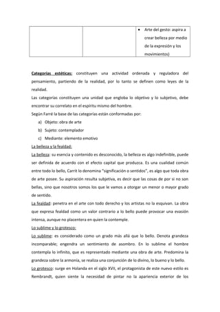 • Arte del gesto: aspira a
crear belleza por medio
de la expresión y los
movimientos)
Categorías estéticas: constituyen una actividad ordenada y reguladora del
pensamiento, partiendo de la realidad, por lo tanto se definen como leyes de la
realidad.
Las categorías constituyen una unidad que engloba lo objetivo y lo subjetivo, debe
encontrar su correlato en el espíritu mismo del hombre.
Según Farré la base de las categorías están conformadas por:
a) Objeto: obra de arte
b) Sujeto: contemplador
c) Mediante: elemento emotivo
La belleza y la fealdad:
La belleza: su esencia y contenido es desconocido, la belleza es algo indefinible, puede
ser definida de acuerdo con el efecto capital que produzca. Es una cualidad común
entre todo lo bello, Carrit lo denomina “significación o sentidos”, es algo que toda obra
de arte posee. Su aspiración resulta subjetiva, es decir que las cosas de por si no son
bellas, sino que nosotros somos los que le vamos a otorgar un menor o mayor grado
de sentido.
La fealdad: penetra en el arte con todo derecho y los artistas no la esquivan. La obra
que expresa fealdad como un valor contrario a lo bello puede provocar una evasión
intensa, aunque no placentera en quien la contemple.
Lo sublime y lo grotesco:
Lo sublime: es considerado como un grado más allá que lo bello. Denota grandeza
incomparable; engendra un sentimiento de asombro. En lo sublime el hombre
contempla lo infinito, que es representado mediante una obra de arte. Predomina la
grandeza sobre la armonía, se realiza una conjunción de lo divino, lo bueno y lo bello.
Lo grotesco: surge en Holanda en el siglo XVII, el protagonista de este nuevo estilo es
Rembrandt, quien siente la necesidad de pintar no la apariencia exterior de los
 