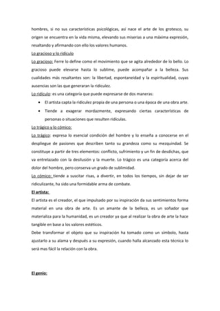 hombres, si no sus características psicológicas, así nace el arte de los grotesco, su
origen se encuentra en la vida misma, elevando sus miserias a una máxima expresión,
resaltando y afirmando con ello los valores humanos.
Lo gracioso y lo ridículo
Lo gracioso: Ferre lo define como el movimiento que se agita alrededor de lo bello. Lo
gracioso puede elevarse hasta lo sublime, puede acompañar a la belleza. Sus
cualidades más resaltantes son: la libertad, espontaneidad y la espiritualidad, cuyas
ausencias son las que generaran la ridiculez.
Lo ridículo: es una categoría que puede expresarse de dos maneras:
• El artista capta la ridiculez propia de una persona o una época de una obra arte.
• Tiende a exagerar mordazmente, expresando ciertas características de
personas o situaciones que resulten ridículas.
Lo trágico y lo cómico:
Lo trágico: expresa lo esencial condición del hombre y lo enseña a conocerse en el
despliegue de pasiones que describen tanto su grandeza como su mezquindad. Se
constituye a partir de tres elementos: conflicto, sufrimiento y un fin de desdichas, que
va entrelazado con la desilusión y la muerte. Lo trágico es una categoría acerca del
dolor del hombre, pero conserva un grado de sublimidad.
Lo cómico: tiende a suscitar risas, a divertir, en todos los tiempos, sin dejar de ser
ridiculizante, ha sido una formidable arma de combate.
El artista:
El artista es el creador, el que impulsado por su inspiración da sus sentimientos forma
material en una obra de arte. Es un amante de la belleza, es un soñador que
materializa para la humanidad, es un creador ya que al realizar la obra de arte la hace
tangible en base a los valores estéticos.
Debe transformar el objeto que su inspiración ha tomado como un símbolo, hasta
ajustarlo a su alama y después a su expresión, cuando halla alcanzado esta técnica lo
será mas fácil la relación con la obra.
El genio:
 