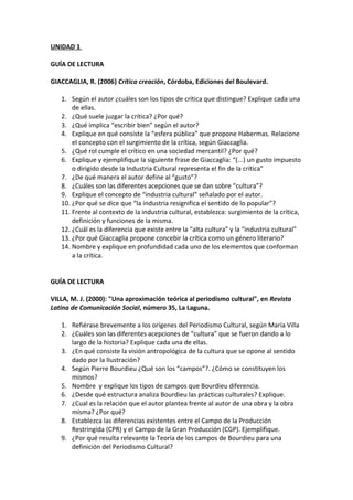 UNIDAD 1
GUÍA DE LECTURA
GIACCAGLIA, R. (2006) Crítica creación, Córdoba, Ediciones del Boulevard.
1. Según el autor ¿cuáles son los tipos de crítica que distingue? Explique cada una
de ellas.
2. ¿Qué suele juzgar la crítica? ¿Por qué?
3. ¿Qué implica “escribir bien” según el autor?
4. Explique en qué consiste la “esfera pública” que propone Habermas. Relacione
el concepto con el surgimiento de la crítica, según Giaccaglia.
5. ¿Qué rol cumple el crítico en una sociedad mercantil? ¿Por qué?
6. Explique y ejemplifique la siguiente frase de Giaccaglia: “(...) un gusto impuesto
o dirigido desde la Industria Cultural representa el fin de la crítica”
7. ¿De qué manera el autor define al “gusto”?
8. ¿Cuáles son las diferentes acepciones que se dan sobre “cultura”?
9. Explique el concepto de “industria cultural” señalado por el autor.
10. ¿Por qué se dice que “la industria resignifica el sentido de lo popular”?
11. Frente al contexto de la industria cultural, establezca: surgimiento de la crítica,
definición y funciones de la misma.
12. ¿Cuál es la diferencia que existe entre la “alta cultura” y la “industria cultural”
13. ¿Por qué Giaccaglia propone concebir la crítica como un género literario?
14. Nombre y explique en profundidad cada uno de los elementos que conforman
a la crítica.
GUÍA DE LECTURA
VILLA, M. J. (2000): "Una aproximación teórica al periodismo cultural", en Revista
Latina de Comunicación Social, número 35, La Laguna.
1. Refiérase brevemente a los orígenes del Periodismo Cultural, según María Villa
2. ¿Cuáles son las diferentes acepciones de “cultura” que se fueron dando a lo
largo de la historia? Explique cada una de ellas.
3. ¿En qué consiste la visión antropológica de la cultura que se opone al sentido
dado por la Ilustración?
4. Según Pierre Bourdieu ¿Qué son los “campos”?. ¿Cómo se constituyen los
mismos?
5. Nombre y explique los tipos de campos que Bourdieu diferencia.
6. ¿Desde qué estructura analiza Bourdieu las prácticas culturales? Explique.
7. ¿Cual es la relación que el autor plantea frente al autor de una obra y la obra
misma? ¿Por qué?
8. Establezca las diferencias existentes entre el Campo de la Producción
Restringida (CPR) y el Campo de la Gran Producción (CGP). Ejemplifique.
9. ¿Por qué resulta relevante la Teoría de los campos de Bourdieu para una
definición del Periodismo Cultural?
 