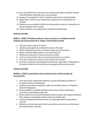 10. ¿Por qué Umberto Eco afirma que los aspectos culturales se pueden estudiar
como diferentes contenidos de la comunicación?
11. Explique el concepto de “cultura” desde los aportes de la Sociosemiótica.
12. Según Verón, ¿frente a qué condiciones se generan las la producción de
sentido?
13. Explique con sus palabras la definición de periodismo cultural. Compárela con
las que proponen otros autores.
14. ¿Cómo se define a los suplementos culturales? Caracterícelos.
GUÍA DE LECTURA
BAREI, S. (1999) "Periodismo cultural: crítica y escritura", en Ámbitos, Revista
Andaluza de Comunicación Nº 2. España, Universidad de Sevilla.
1. ¿De que modo se piensa al crítico?
2. ¿Desde qué perspectiva se habla de la crítica? ¿Por qué?
3. Defina al periodismo cultural y marque cuáles son sus funciones.
4. Según Luz María Vallejo ¿Qué es una crítica literaria?
5. Nombre las instancias en la que se escribe la crítica.
6. ¿Cuál es la función del crítico al momento de escribir una crítica?
7. ¿Por qué se dice que la crítica es una escritura de creación?
8. Enumere y explique las principales funciones que, según Barei, desempeña el
Periodismo Cultural en tanto territorio consagrado de la prensa escrita.
GUÍA DE LECTURA
RIVERA, J. (1995). El periodismo cultural, Buenos Aires, Paidós Estudios de
Comunicación.
1. ¿Por qué razones Jorge Rivera advierte una gran dificultad para definir al
Periodismo Cultural? Explíquelas.
2. ¿Cuáles son los pares de opuestos sobre los que Rivera ubica al Periodismo
Cultural? Explíquelos.
3. Rivera establece una doble condición de la prensa cultural. Identifique,
caracterice y ejemplifique cada caso.
4. Rivera clasifica los temas del Periodismo Cultural a partir del modelo de Edward
Shils. Explique y ejemplifique dicho sistema de clasificación.
5. ¿Cuál es la propuesta de Rivera frente a la heterogeneidad del periodismo
cultural?
6. Refiérase a la visión del autor frente a las políticas culturales y a la formación
de los periodistas culturales.
 