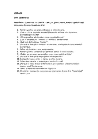 UNIDAD 2
GUÍA DE LECTURA
HERNÁNDEZ GUERRERO, J. y GARCÍA TEJERA, M. (2005) Teoría, historia y práctica del
comentario literario, Barcelona, Ariel.
1. Nombre y defina las características de la crítica literaria.
2. ¿Qué es criticar según los autores? (Responder en base a las 6 posturas
planteadas por el autor)
3. ¿Cómo se define a la literatura como creación literaria?
4. ¿Qué se entiende por “armonía” y “mímesis” en literatura?
5. ¿Cuál es la definición de “ficción”?
6. ¿Por qué se dice que la literatura es una forma privilegiada de conocimiento?
Ejemplifique.
7. Defina a la literatura como autoexpresión.
8. Nombre y defina las teorías que permiten pensar el hecho literario.
9. ¿Cuáles son los pasos que se deben tener en un análisis artístico?
10. ¿Por qué se dice que el lenguaje literario es peculiar?
11. Explique la relación entre el signo y la crítica literaria.
12. En la crítica literaria, el autor deja su huella ¿Por qué?
13. ¿Por qué se habla de que la literatura es generadora de una comunicación
interpersonal? Fundamente.
14. Defina la literatura como creación lingüística.
15. Mencione y explique los conceptos que intervienen dentro de la “literariedad”
de una obra.
 