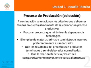 Unidad 3- Estudio TécnicoProceso de Producción (selección)A continuación se relacionan los criterios que deben ser tenidos en cuenta al momento de seleccionar un proceso productivo:Procurar procesos que minimicen la dependencia tecnológica.El empleo de materias primas y suministros e insumos preferentemente estandarizados.Que los resultados del proceso sean productos terminados o semi-elaborados normalizados.Que la relación Beneficio / Costo sea comparativamente mayor, entre varias alternativas2
