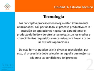 Unidad 3- Estudio TécnicoTecnologíaLos conceptos proceso y tecnología están íntimamente relacionados. Así, por un lado, el proceso productivo es la sucesión de operaciones necesarias para obtener el producto definido y de otro la tecnología son los medios y conocimientos requeridos y necesarios para llevar a cabo las distintas operaciones. De esta forma, pueden existir diversas tecnologías; por esto, el proyectista debe seleccionar aquella que mejor se adapte a las condiciones del proyecto2