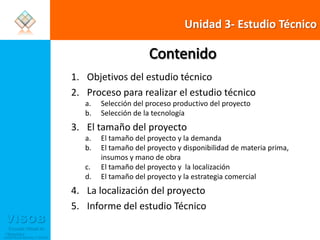 Unidad 3- Estudio TécnicoContenidoObjetivos del estudio técnicoProceso para realizar el estudio técnicoSelección del proceso productivo del proyectoSelección de la tecnologíaEl tamaño del proyectoEl tamaño del proyecto y la demandaEl tamaño del proyecto y disponibilidad de materia prima, insumos y mano de obraEl tamaño del proyecto y  la localizaciónEl tamaño del proyecto y la estrategia comercialLa localización del proyectoInforme del estudio Técnico