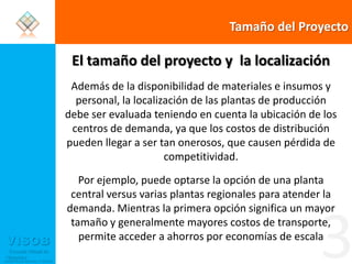 Tamaño del ProyectoEl tamaño del proyecto y  la localizaciónAdemás de la disponibilidad de materiales e insumos y personal, la localización de las plantas de producción debe ser evaluada teniendo en cuenta la ubicación de los centros de demanda, ya que los costos de distribución pueden llegar a ser tan onerosos, que causen pérdida de competitividad. Por ejemplo, puede optarse la opción de una planta central versus varias plantas regionales para atender la demanda. Mientras la primera opción significa un mayor tamaño y generalmente mayores costos de transporte, permite acceder a ahorros por economías de escala3