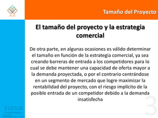 Tamaño del ProyectoEl tamaño del proyecto y la estrategia comercialDe otra parte, en algunas ocasiones es válido determinar el tamaño en función de la estrategia comercial, ya sea creando barreras de entrada a los competidores para lo cual se debe mantener una capacidad de oferta mayor a la demanda proyectada, o por el contrario centrándose en un segmento de mercado que logre maximizar la rentabilidad del proyecto, con el riesgo implícito de la posible entrada de un competidor debido a la demanda insatisfecha3
