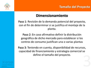 Tamaño del ProyectoDimensionamiento Paso 1: Revisión de la demanda potencial del proyecto, con el fin de determinar si se justifica el montaje de la planta.Paso 2: En caso afirmativo definir la distribución geográfica de dicho mercado para establecer si los centros de consumo justifican una o varias plantasPaso 3: Teniendo en cuenta, disponibilidad de recursos, capacidad de financiamiento y estrategia comercial se define el tamaño del proyecto.3