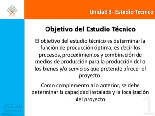 Unidad 3- Estudio TécnicoObjetivo del Estudio TécnicoEl objetivo del estudio técnico es determinar la función de producción óptima; es decir los procesos, procedimientos y combinación de medios de producción para la producción del o los bienes y/o servicios que pretende ofrecer el proyecto. Como complemento a lo anterior, se debe determinar la capacidad instalada y la localización del proyecto1