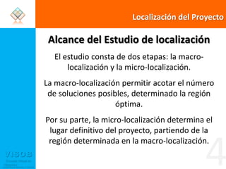 Localización del ProyectoAlcance del Estudio de localizaciónEl estudio consta de dos etapas: la macro-localización y la micro-localización. La macro-localización permitir acotar el número de soluciones posibles, determinado la región óptima. Por su parte, la micro-localización determina el lugar definitivo del proyecto, partiendo de la región determinada en la macro-localización.4