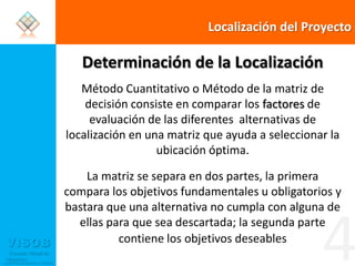 Localización del ProyectoDeterminación de la LocalizaciónMétodo Cuantitativo o Método de la matriz de decisión consiste en comparar los factores de evaluación de las diferentes  alternativas de localización en una matriz que ayuda a seleccionar la ubicación óptima. La matriz se separa en dos partes, la primera compara los objetivos fundamentales u obligatorios y bastara que una alternativa no cumpla con alguna de ellas para que sea descartada; la segunda parte contiene los objetivos deseables4