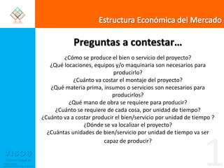 Estructura Económica del MercadoPreguntas a contestar…¿Cómo se produce el bien o servicio del proyecto?¿Qué locaciones, equipos y/o maquinaria son necesarios para producirlo?¿Cuánto va costar el montaje del proyecto?¿Qué materia prima, insumos o servicios son necesarios para producirlos?¿Qué mano de obra se requiere para producir?¿Cuánto se requiere de cada cosa, por unidad de tiempo?¿Cuánto va a costar producir el bien/servicio por unidad de tiempo ? ¿Dónde se va localizar el proyecto?¿Cuántas unidades de bien/servicio por unidad de tiempo va ser capaz de producir?1