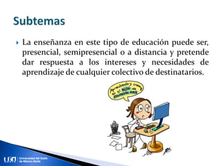  La enseñanza en este tipo de educación puede ser,
presencial, semipresencial o a distancia y pretende
dar respuesta a los intereses y necesidades de
aprendizaje de cualquier colectivo de destinatarios.
 