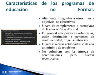  Altamente integradas a otros fines y
objetivos no educativos
 Sirven de complemento o reemplazo
de la educación no Formal
 En general son prácticas voluntarias,
están destinados a personas de
cualquier edad, origen e intereses.
 El acceso a estas actividades se da con
un mínimo de requisitos
 No culminan con la entrega de
acreditaciones pero suelen
reconocerse.
 