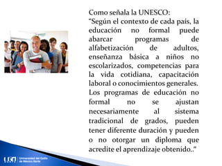 Como señala la UNESCO:
“Según el contexto de cada país, la
educación no formal puede
abarcar programas de
alfabetización de adultos,
enseñanza básica a niños no
escolarizados, competencias para
la vida cotidiana, capacitación
laboral o conocimientos generales.
Los programas de educación no
formal no se ajustan
necesariamente al sistema
tradicional de grados, pueden
tener diferente duración y pueden
o no otorgar un diploma que
acredite el aprendizaje obtenido..”
 
