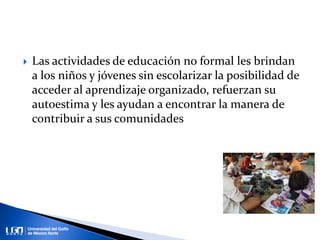 Las actividades de educación no formal les brindan
a los niños y jóvenes sin escolarizar la posibilidad de
acceder al aprendizaje organizado, refuerzan su
autoestima y les ayudan a encontrar la manera de
contribuir a sus comunidades
 