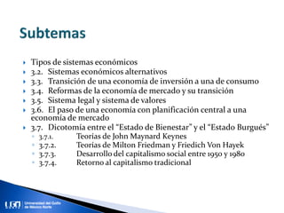  Tipos de sistemas económicos
 3.2. Sistemas económicos alternativos
 3.3. Transición de una economía de inversión a una de consumo
 3.4. Reformas de la economía de mercado y su transición
 3.5. Sistema legal y sistema de valores
 3.6. El paso de una economía con planificación central a una
economía de mercado
 3.7. Dicotomía entre el “Estado de Bienestar” y el “Estado Burgués”
◦ 3.7.1. Teorías de John Maynard Keynes
◦ 3.7.2. Teorías de Milton Friedman y Friedich Von Hayek
◦ 3.7.3. Desarrollo del capitalismo social entre 1950 y 1980
◦ 3.7.4. Retorno al capitalismo tradicional
 