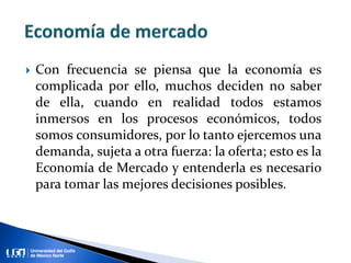  Con frecuencia se piensa que la economía es
complicada por ello, muchos deciden no saber
de ella, cuando en realidad todos estamos
inmersos en los procesos económicos, todos
somos consumidores, por lo tanto ejercemos una
demanda, sujeta a otra fuerza: la oferta; esto es la
Economía de Mercado y entenderla es necesario
para tomar las mejores decisiones posibles.
 