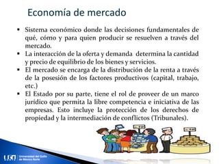  Sistema económico donde las decisiones fundamentales de
qué, cómo y para quien producir se resuelven a través del
mercado.
 La interacción de la oferta y demanda determina la cantidad
y precio de equilibrio de los bienes y servicios.
 El mercado se encarga de la distribución de la renta a través
de la posesión de los factores productivos (capital, trabajo,
etc.)
 El Estado por su parte, tiene el rol de proveer de un marco
jurídico que permita la libre competencia e iniciativa de las
empresas. Esto incluye la protección de los derechos de
propiedad y la intermediación de conflictos (Tribunales).
Economía de mercado
 